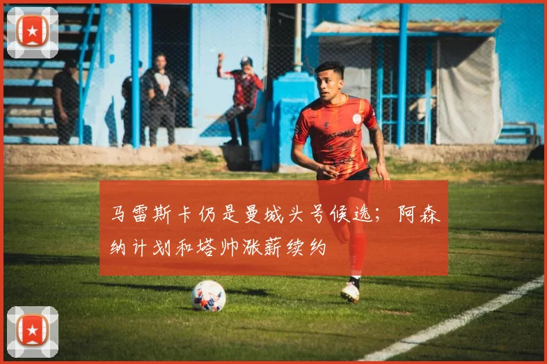 马雷斯卡仍是曼城头号候选；阿森纳计划和塔帅涨薪续约