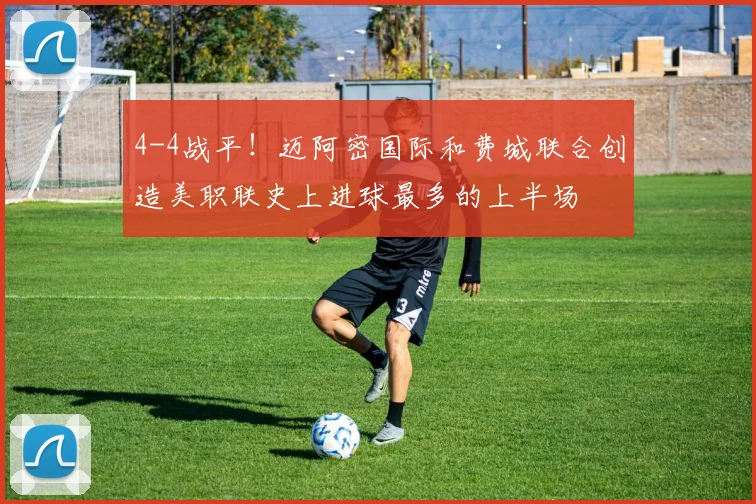 4-4战平！迈阿密国际和费城联合创造美职联史上进球最多的上半场