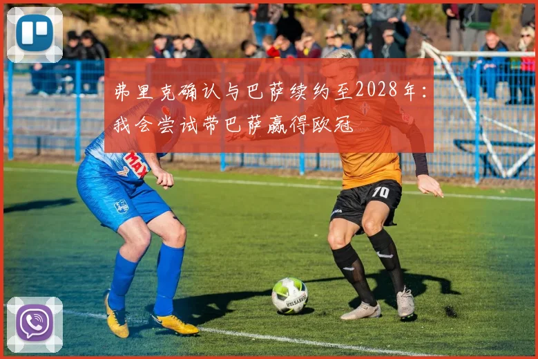 弗里克确认与巴萨续约至2028年：我会尝试带巴萨赢得欧冠